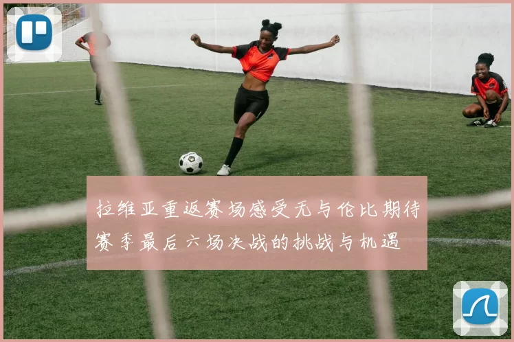 拉维亚重返赛场感受无与伦比期待赛季最后六场决战的挑战与机遇