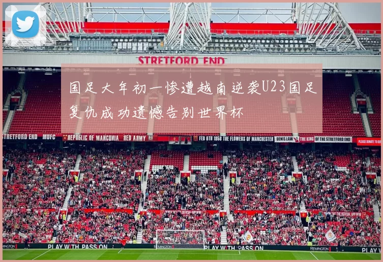 国足大年初一惨遭越南逆袭U23国足复仇成功遗憾告别世界杯