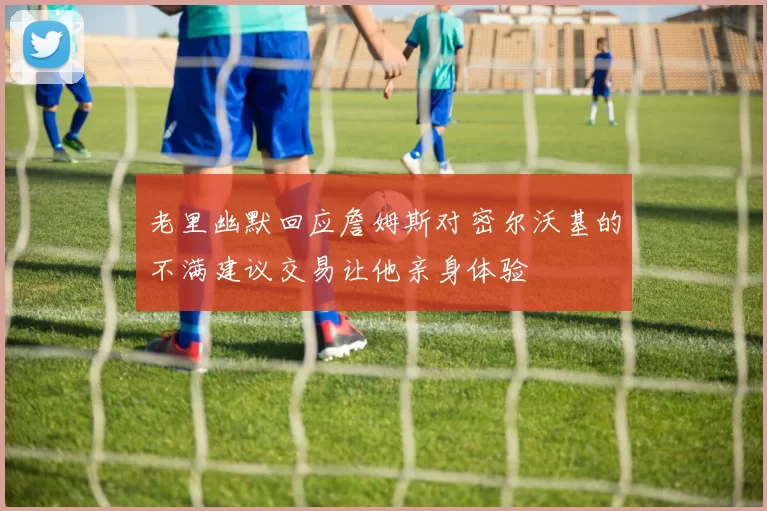 老里幽默回应詹姆斯对密尔沃基的不满建议交易让他亲身体验