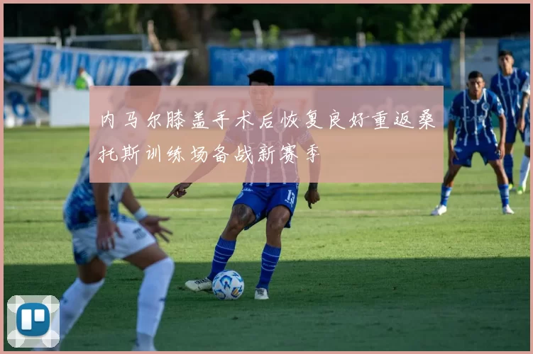 内马尔膝盖手术后恢复良好重返桑托斯训练场备战新赛季