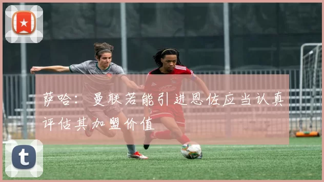 萨哈：曼联若能引进恩佐应当认真评估其加盟价值