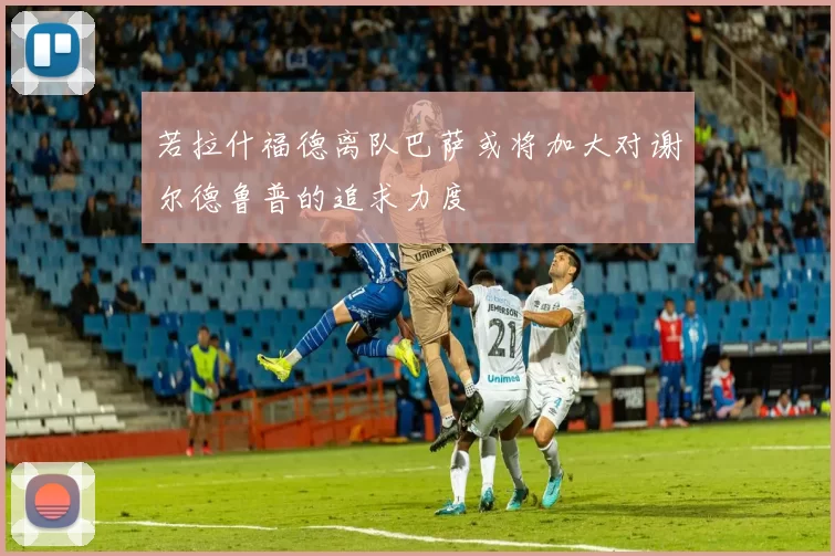 若拉什福德离队巴萨或将加大对谢尔德鲁普的追求力度