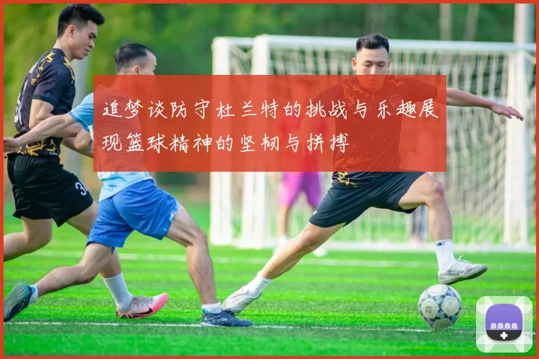 追梦谈防守杜兰特的挑战与乐趣展现篮球精神的坚韧与拼搏