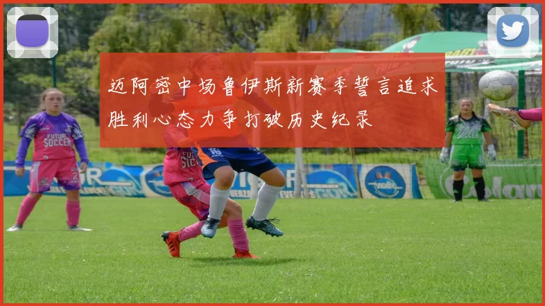 迈阿密中场鲁伊斯新赛季誓言追求胜利心态力争打破历史纪录