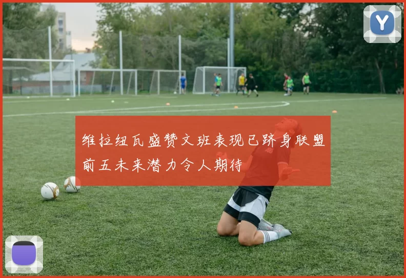 维拉纽瓦盛赞文班表现已跻身联盟前五未来潜力令人期待