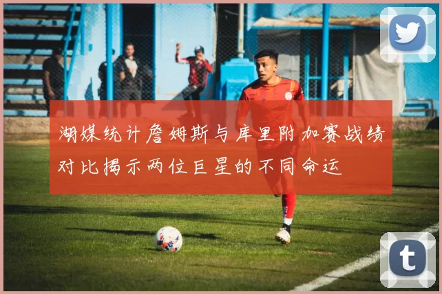湖媒统计詹姆斯与库里附加赛战绩对比揭示两位巨星的不同命运