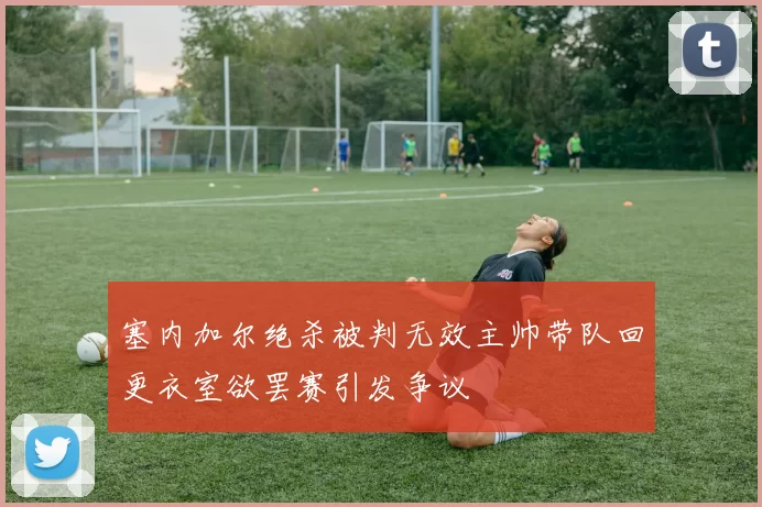 塞内加尔绝杀被判无效主帅带队回更衣室欲罢赛引发争议